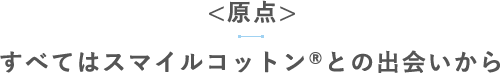 【原点】すべてはスマイルコットン®との出会いから